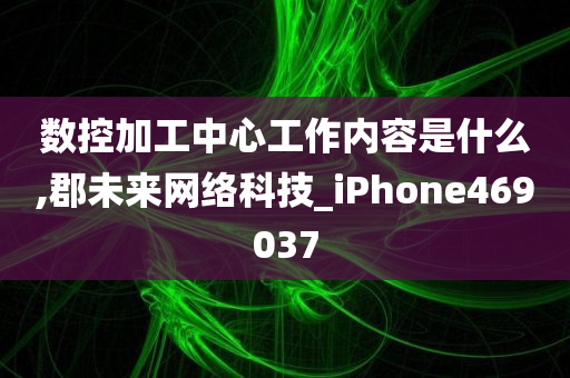 数控加工中心工作内容是什么,郡未来网络科技_iPhone469037