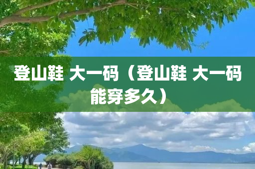 登山鞋 大一码（登山鞋 大一码能穿多久）