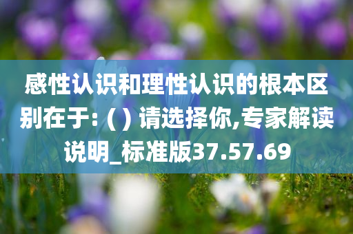 感性认识和理性认识的根本区别在于: ( ) 请选择你,专家解读说明_标准版37.57.69