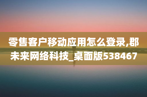 零售客户移动应用怎么登录,郡未来网络科技_桌面版538467