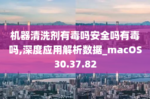 机器清洗剂有毒吗安全吗有毒吗,深度应用解析数据_macOS30.37.82