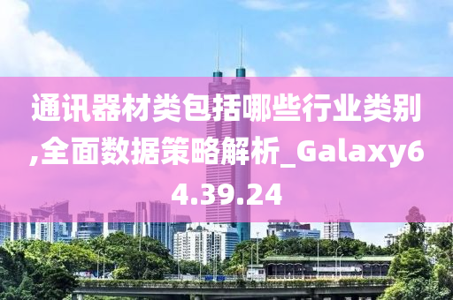 通讯器材类包括哪些行业类别,全面数据策略解析_Galaxy64.39.24