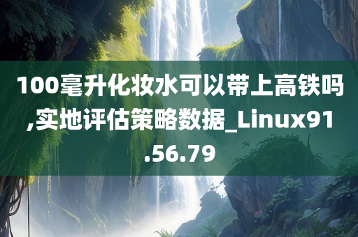 100毫升化妆水可以带上高铁吗,实地评估策略数据_Linux91.56.79