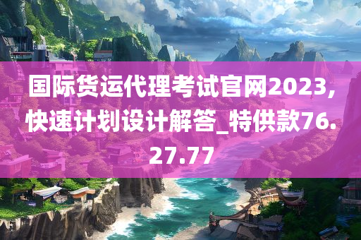 国际货运代理考试官网2023,快速计划设计解答_特供款76.27.77