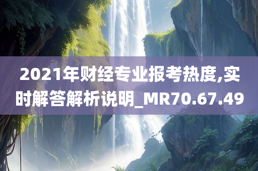 2021年财经专业报考热度,实时解答解析说明_MR70.67.49