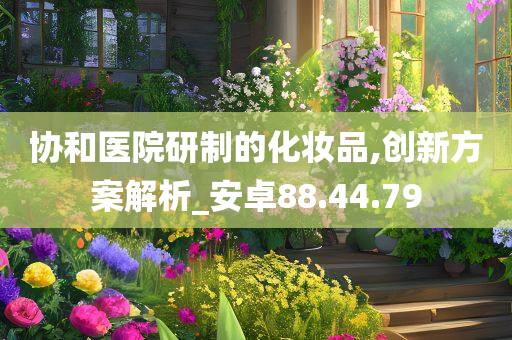 协和医院研制的化妆品,创新方案解析_安卓88.44.79