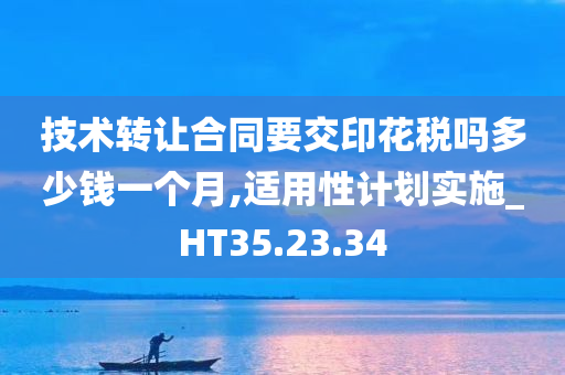 技术转让合同要交印花税吗多少钱一个月,适用性计划实施_HT35.23.34