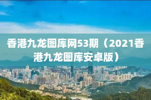 香港九龙图库网53期（2021香港九龙图库安卓版）