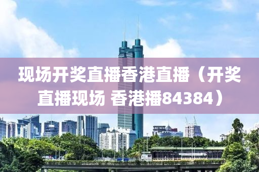 现场开奖直播香港直播（开奖直播现场 香港播84384）