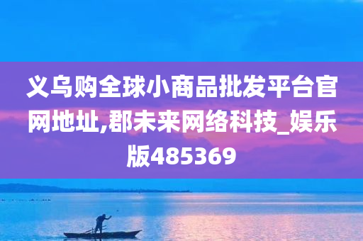 义乌购全球小商品批发平台官网地址,郡未来网络科技_娱乐版485369