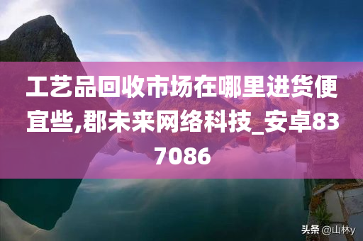 工艺品回收市场在哪里进货便宜些,郡未来网络科技_安卓837086