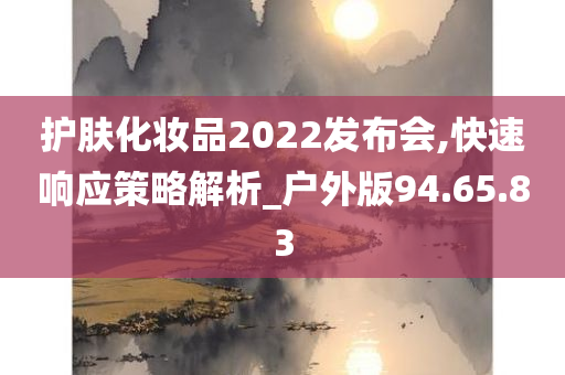 护肤化妆品2022发布会,快速响应策略解析_户外版94.65.83