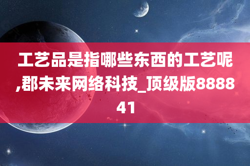 工艺品是指哪些东西的工艺呢,郡未来网络科技_顶级版888841