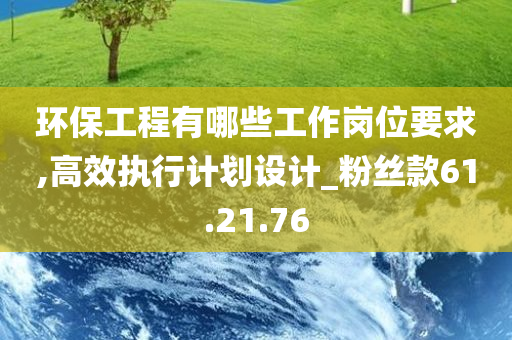 环保工程有哪些工作岗位要求,高效执行计划设计_粉丝款61.21.76