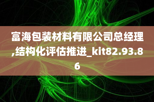 富海包装材料有限公司总经理,结构化评估推进_kit82.93.86