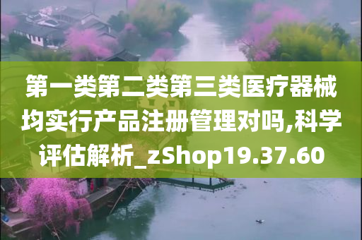 第一类第二类第三类医疗器械均实行产品注册管理对吗,科学评估解析_zShop19.37.60