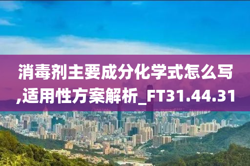 消毒剂主要成分化学式怎么写,适用性方案解析_FT31.44.31