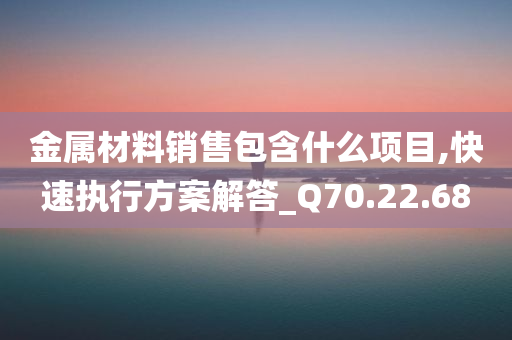 金属材料销售包含什么项目,快速执行方案解答_Q70.22.68