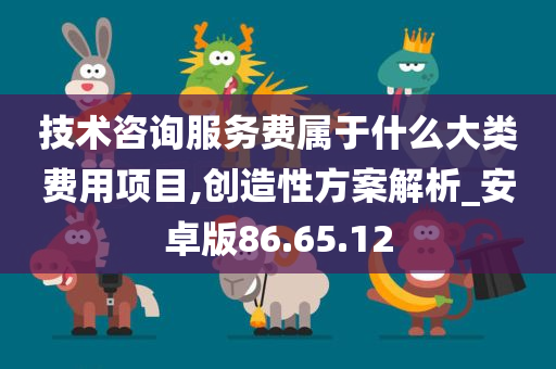 技术咨询服务费属于什么大类费用项目,创造性方案解析_安卓版86.65.12