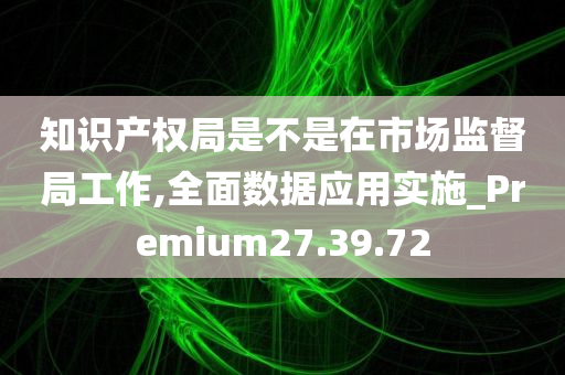 知识产权局是不是在市场监督局工作,全面数据应用实施_Premium27.39.72