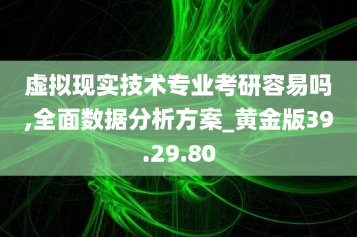 虚拟现实技术专业考研容易吗,全面数据分析方案_黄金版39.29.80