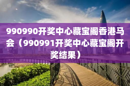 990990开奖中心藏宝阁香港马会（990991开奖中心藏宝阁开奖结果）