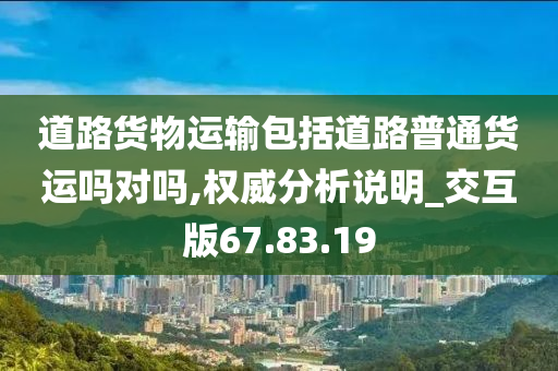 道路货物运输包括道路普通货运吗对吗,权威分析说明_交互版67.83.19