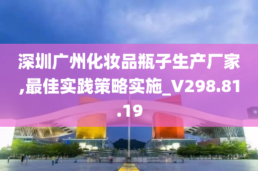 深圳广州化妆品瓶子生产厂家,最佳实践策略实施_V298.81.19