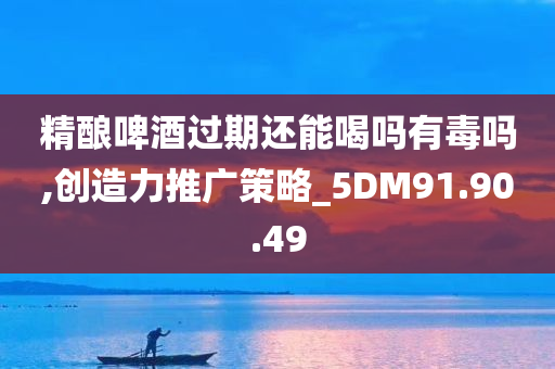 精酿啤酒过期还能喝吗有毒吗,创造力推广策略_5DM91.90.49