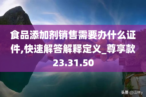 食品添加剂销售需要办什么证件,快速解答解释定义_尊享款23.31.50