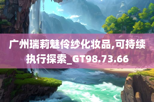 广州瑞莉魅伶纱化妆品,可持续执行探索_GT98.73.66