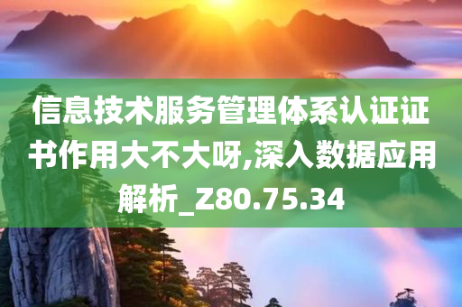 信息技术服务管理体系认证证书作用大不大呀,深入数据应用解析_Z80.75.34