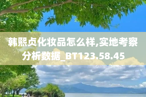 韩熙贞化妆品怎么样,实地考察分析数据_BT123.58.45