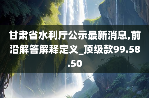 甘肃省水利厅公示最新消息,前沿解答解释定义_顶级款99.58.50