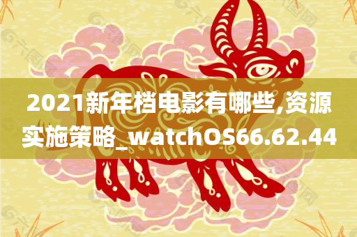 2021新年档电影有哪些,资源实施策略_watchOS66.62.44