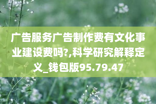 广告服务广告制作费有文化事业建设费吗?,科学研究解释定义_钱包版95.79.47