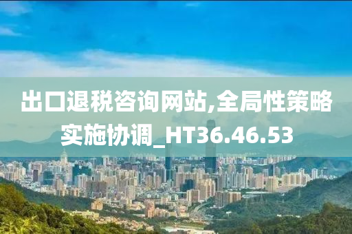 出口退税咨询网站,全局性策略实施协调_HT36.46.53