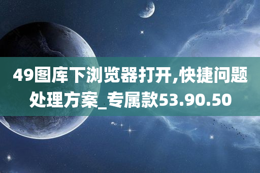 49图库下浏览器打开,快捷问题处理方案_专属款53.90.50