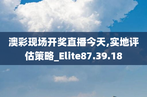 澳彩现场开奖直播今天,实地评估策略_Elite87.39.18