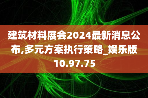 建筑材料展会2024最新消息公布,多元方案执行策略_娱乐版10.97.75