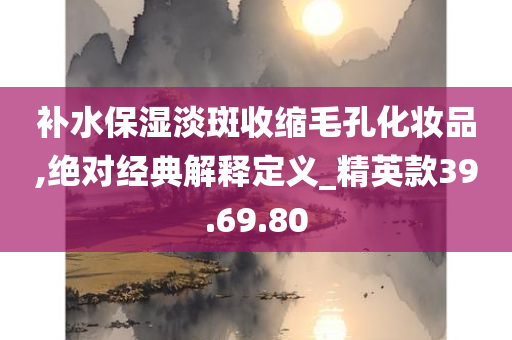 补水保湿淡斑收缩毛孔化妆品,绝对经典解释定义_精英款39.69.80