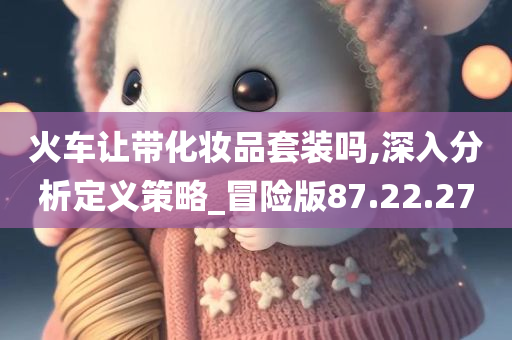 火车让带化妆品套装吗,深入分析定义策略_冒险版87.22.27