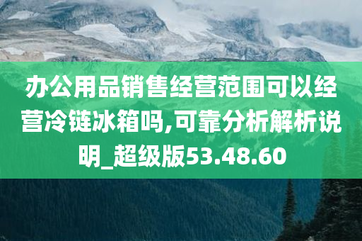 办公用品销售经营范围可以经营冷链冰箱吗,可靠分析解析说明_超级版53.48.60