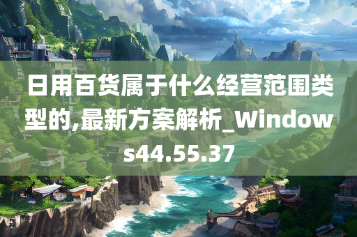 日用百货属于什么经营范围类型的,最新方案解析_Windows44.55.37