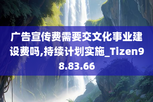 广告宣传费需要交文化事业建设费吗,持续计划实施_Tizen98.83.66