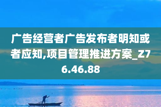 广告经营者广告发布者明知或者应知,项目管理推进方案_Z76.46.88