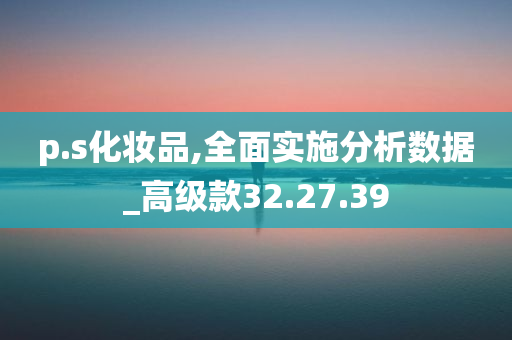 p.s化妆品,全面实施分析数据_高级款32.27.39