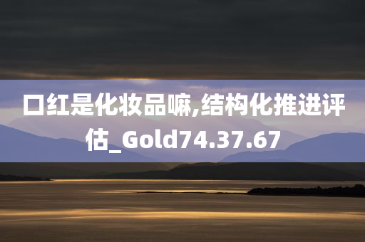 口红是化妆品嘛,结构化推进评估_Gold74.37.67