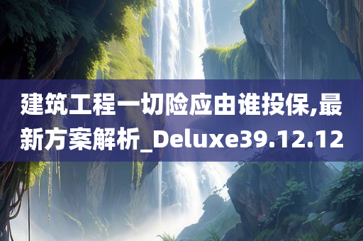 建筑工程一切险应由谁投保,最新方案解析_Deluxe39.12.12