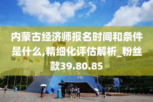 内蒙古经济师报名时间和条件是什么,精细化评估解析_粉丝款39.80.85